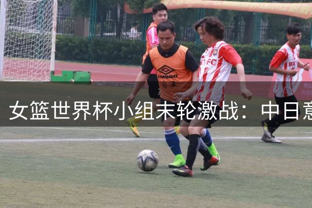 女篮世界杯小组末轮激战：中日意多队争夺晋级席位