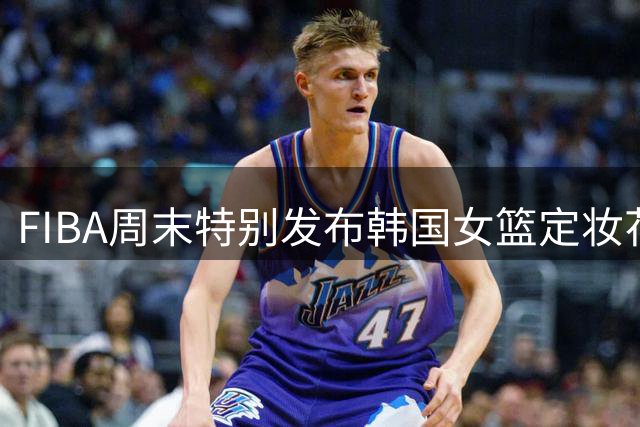 FIBA周末特别发布韩国女篮定妆花絮 本期阵容豪华